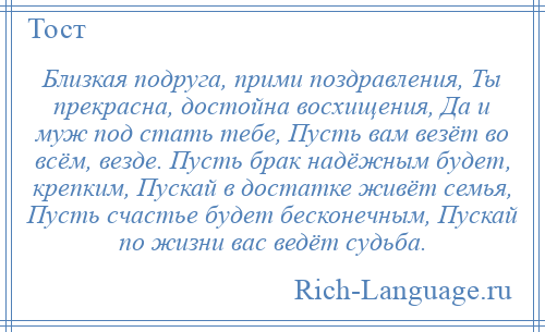 
    Близкая подруга, прими поздравления, Ты прекрасна, достойна восхищения, Да и муж под стать тебе, Пусть вам везёт во всём, везде. Пусть брак надёжным будет, крепким, Пускай в достатке живёт семья, Пусть счастье будет бесконечным, Пускай по жизни вас ведёт судьба.