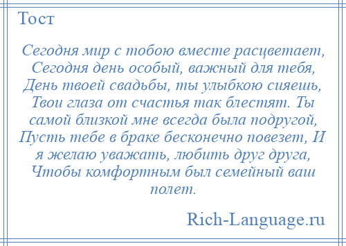 
    Сегодня мир с тобою вместе расцветает, Сегодня день особый, важный для тебя, День твоей свадьбы, ты улыбкою сияешь, Твои глаза от счастья так блестят. Ты самой близкой мне всегда была подругой, Пусть тебе в браке бесконечно повезет, И я желаю уважать, любить друг друга, Чтобы комфортным был семейный ваш полет.