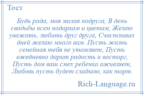 
    Будь рада, моя милая подруга, В день свадьбы всем подаркам и цветам, Желаю уважать, любить друг друга, Счастливых дней желаю много вам. Пусть жизнь семейная тебя не утомляет, Пусть ежедневно дарит радость и восторг, Пусть дом ваш смех ребенка оживляет, Любовь пусть будет сладкою, как торт.