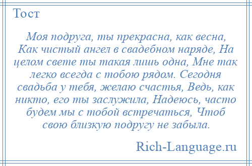 
    Моя подруга, ты прекрасна, как весна, Как чистый ангел в свадебном наряде, На целом свете ты такая лишь одна, Мне так легко всегда с тобою рядом. Сегодня свадьба у тебя, желаю счастья, Ведь, как никто, его ты заслужила, Надеюсь, часто будем мы с тобой встречаться, Чтоб свою близкую подругу не забыла.