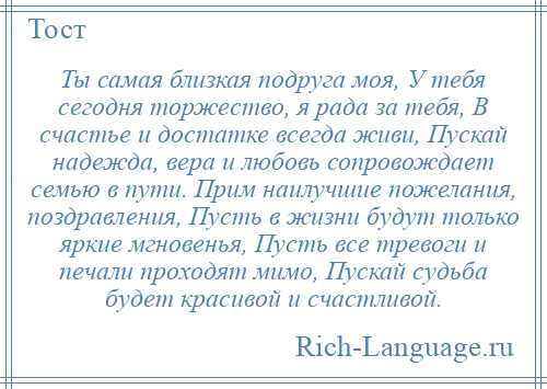 
    Ты самая близкая подруга моя, У тебя сегодня торжество, я рада за тебя, В счастье и достатке всегда живи, Пускай надежда, вера и любовь сопровождает семью в пути. Прим наилучшие пожелания, поздравления, Пусть в жизни будут только яркие мгновенья, Пусть все тревоги и печали проходят мимо, Пускай судьба будет красивой и счастливой.