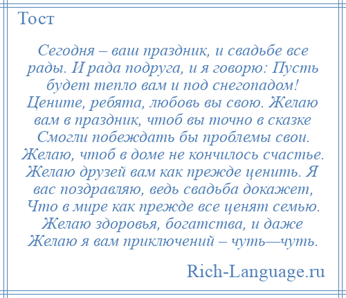 
    Сегодня – ваш праздник, и свадьбе все рады. И рада подруга, и я говорю: Пусть будет тепло вам и под снегопадом! Цените, ребята, любовь вы свою. Желаю вам в праздник, чтоб вы точно в сказке Смогли побеждать бы проблемы свои. Желаю, чтоб в доме не кончилось счастье. Желаю друзей вам как прежде ценить. Я вас поздравляю, ведь свадьба докажет, Что в мире как прежде все ценят семью. Желаю здоровья, богатства, и даже Желаю я вам приключений – чуть—чуть.