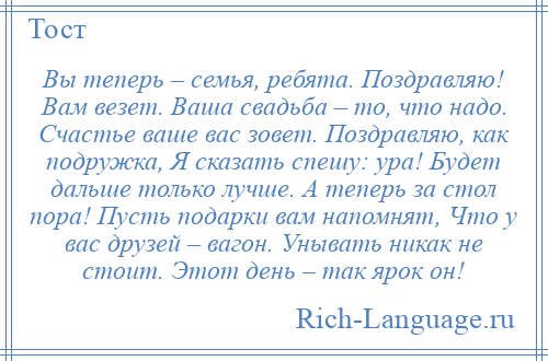 
    Вы теперь – семья, ребята. Поздравляю! Вам везет. Ваша свадьба – то, что надо. Счастье ваше вас зовет. Поздравляю, как подружка, Я сказать спешу: ура! Будет дальше только лучше. А теперь за стол пора! Пусть подарки вам напомнят, Что у вас друзей – вагон. Унывать никак не стоит. Этот день – так ярок он!