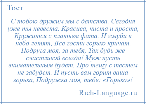 
    С тобою дружим мы с детства, Сегодня уже ты невеста. Красива, чиста и проста, Кружится с платьем фата. И голуби в небо летят, Все гости горько кричат. Подруга моя, за тебя, Так будь же счастливой всегда! Муж пусть внимательным будет, Про тещу с тестем не забудет. И пусть вам горит ваша зорька, Подружка моя, тебе: «Горько»!