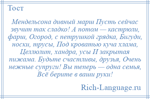 
    Мендельсона дивный марш Пусть сейчас звучит так сладко! А потом — кастрюли, фарш, Огород, с петрушкой грядка, Бигуди, носки, трусы, Под кроватью куча хлама, Целлюлит, хандра, усы И закрытая пижама. Будьте счастливы, друзья, Очень нежные супруги! Вы теперь — одна семья, Всё берите в ваши руки!
