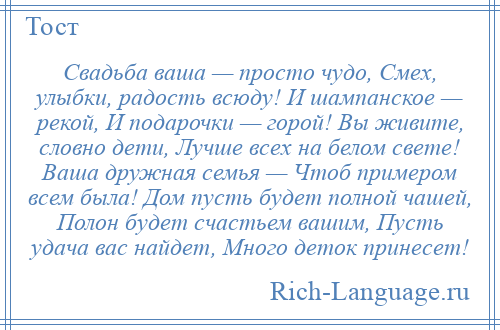 
    Свадьба ваша — просто чудо, Смех, улыбки, радость всюду! И шампанское — рекой, И подарочки — горой! Вы живите, словно дети, Лучше всех на белом свете! Ваша дружная семья — Чтоб примером всем была! Дом пусть будет полной чашей, Полон будет счастьем вашим, Пусть удача вас найдет, Много деток принесет!