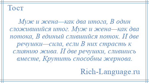 
    Муж и жена—как два итога, В один сложившийся итог. Муж и жена—как два потока, В единый слившийся поток. И две речушки—сила, если В них страсть к слиянию жива. И две речушки, слившись вместе, Крутить способны жернова.