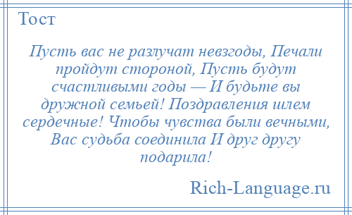 
    Пусть вас не разлучат невзгоды, Печали пройдут стороной, Пусть будут счастливыми годы — И будьте вы дружной семьей! Поздравления шлем сердечные! Чтобы чувства были вечными, Вас судьба соединила И друг другу подарила!