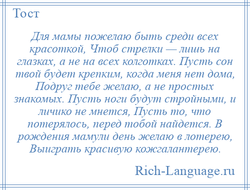 
    Для мамы пожелаю быть среди всех красоткой, Чтоб стрелки — лишь на глазках, а не на всех колготках. Пусть сон твой будет крепким, когда меня нет дома, Подруг тебе желаю, а не простых знакомых. Пусть ноги будут стройными, и личико не мнется, Пусть то, что потерялось, перед тобой найдется. В рождения мамули день желаю в лотерею, Выиграть красивую кожгалантерею.