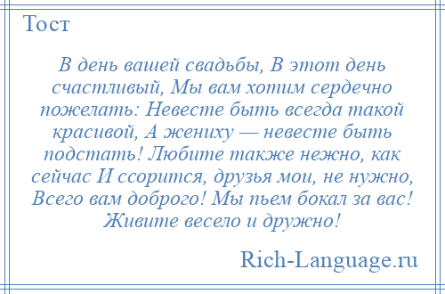 
    В день вашей свадьбы, В этот день счастливый, Мы вам хотим сердечно пожелать: Невесте быть всегда такой красивой, А жениху — невесте быть подстать! Любите также нежно, как сейчас И ссорится, друзья мои, не нужно, Всего вам доброго! Мы пьем бокал за вас! Живите весело и дружно!