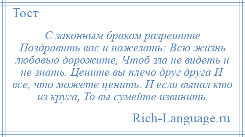 
    С законным браком разрешите Поздравить вас и пожелать: Всю жизнь любовью дорожите, Чтоб зла не видеть и не знать. Цените вы плечо друг друга И все, что можете ценить. И если выпал кто из круга, То вы сумейте извинить.