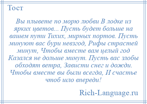 
    Вы плывете по морю любви В лодке из ярких цветов... Пусть будет больше на вашем пути Тихих, мирных портов. Пусть минуют вас бури невзгод, Рифы страстей минут, Чтобы вместе вам целый год Казался не дольше минут. Пусть вас злобы обходят ветра, Зависти снег и дожди. Чтобы вместе вы были всегда, И счастье чтоб шло впереди!