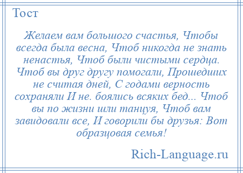 
    Желаем вам большого счастья, Чтобы всегда была весна, Чтоб никогда не знать ненастья, Чтоб были чистыми сердца. Чтоб вы друг другу помогали, Прошедших не считая дней, С годами верность сохраняли И не. боялись всяких бед... Чтоб вы по жизни шли танцуя, Чтоб вам завидовали все, И говорили бы друзья: Вот образцовая семья!