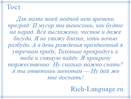 
    Для мамы моей модной нет времени преград: И мусор ты выносишь, как будто на парад. Все выглажено, чистое и даже бигуди, Я не увижу близко, хоть ночью разбуди. А в день рожденья праздничный я утречком приду, Тихонько прокрадусь к тебе и спящую найду. Я прокричу торжественно: Ну сколько можно спать? А ты ответишь шепотом — Ну дай же мне доспать!