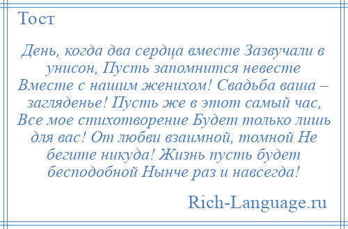 
    День, когда два сердца вместе Зазвучали в унисон, Пусть запомнится невесте Вместе с нашим женихом! Свадьба ваша – загляденье! Пусть же в этот самый час, Все мое стихотворение Будет только лишь для вас! От любви взаимной, томной Не бегите никуда! Жизнь пусть будет бесподобной Нынче раз и навсегда!