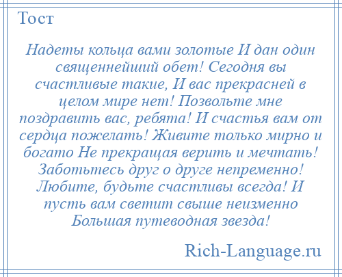 
    Надеты кольца вами золотые И дан один священнейший обет! Сегодня вы счастливые такие, И вас прекрасней в целом мире нет! Позвольте мне поздравить вас, ребята! И счастья вам от сердца пожелать! Живите только мирно и богато Не прекращая верить и мечтать! Заботьтесь друг о друге непременно! Любите, будьте счастливы всегда! И пусть вам светит свыше неизменно Большая путеводная звезда!