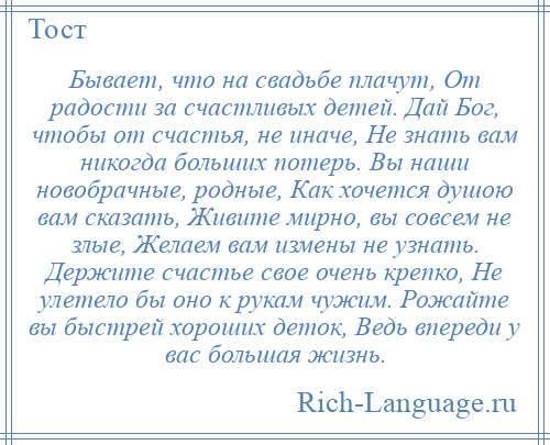 
    Бывает, что на свадьбе плачут, От радости за счастливых детей. Дай Бог, чтобы от счастья, не иначе, Не знать вам никогда больших потерь. Вы наши новобрачные, родные, Как хочется душою вам сказать, Живите мирно, вы совсем не злые, Желаем вам измены не узнать. Держите счастье свое очень крепко, Не улетело бы оно к рукам чужим. Рожайте вы быстрей хороших деток, Ведь впереди у вас большая жизнь.