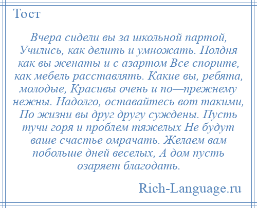 
    Вчера сидели вы за школьной партой, Учились, как делить и умножать. Полдня как вы женаты и с азартом Все спорите, как мебель расставлять. Какие вы, ребята, молодые, Красивы очень и по—прежнему нежны. Надолго, оставайтесь вот такими, По жизни вы друг другу суждены. Пусть тучи горя и проблем тяжелых Не будут ваше счастье омрачать. Желаем вам побольше дней веселых, А дом пусть озаряет благодать.