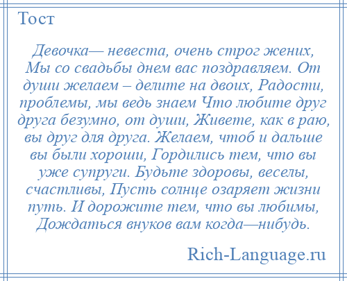 
    Девочка— невеста, очень строг жених, Мы со свадьбы днем вас поздравляем. От души желаем – делите на двоих, Радости, проблемы, мы ведь знаем Что любите друг друга безумно, от души, Живете, как в раю, вы друг для друга. Желаем, чтоб и дальше вы были хороши, Гордились тем, что вы уже супруги. Будьте здоровы, веселы, счастливы, Пусть солнце озаряет жизни путь. И дорожите тем, что вы любимы, Дождаться внуков вам когда—нибудь.