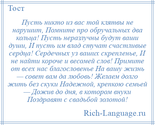 
    Пусть никто из вас той клятвы не нарушит, Помните про обручальных два кольца! Пусть неразлучны будут ваши души, И пусть им влад стучат счастливые сердца! Сердечных уз ваших скрепленье, И не найти короче и весомей слов! Примите от всех нас благословенье На вашу жизнь — совет вам да любовь! Желаем долго жить без скуки Надежной, крепкою семьей — Дожив до дня, в котором внуки Поздравят с свадьбой золотой!