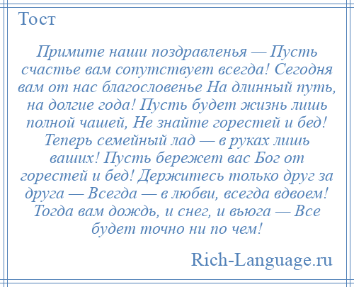 
    Примите наши поздравленья — Пусть счастье вам сопутствует всегда! Сегодня вам от нас благословенье На длинный путь, на долгие года! Пусть будет жизнь лишь полной чашей, Не знайте горестей и бед! Теперь семейный лад — в руках лишь ваших! Пусть бережет вас Бог от горестей и бед! Держитесь только друг за друга — Всегда — в любви, всегда вдвоем! Тогда вам дождь, и снег, и вьюга — Все будет точно ни по чем!