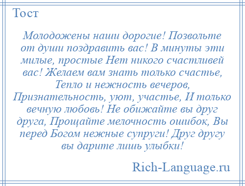 
    Молодожены наши дорогие! Позвольте от души поздравить вас! В минуты эти милые, простые Нет никого счастливей вас! Желаем вам знать только счастье, Тепло и нежность вечеров, Признательность, уют, участье, И только вечную любовь! Не обижайте вы друг друга, Прощайте мелочность ошибок, Вы перед Богом нежные супруги! Друг другу вы дарите лишь улыбки!