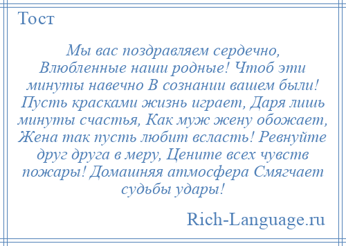 
    Мы вас поздравляем сердечно, Влюбленные наши родные! Чтоб эти минуты навечно В сознании вашем были! Пусть красками жизнь играет, Даря лишь минуты счастья, Как муж жену обожает, Жена так пусть любит всласть! Ревнуйте друг друга в меру, Цените всех чувств пожары! Домашняя атмосфера Смягчает судьбы удары!