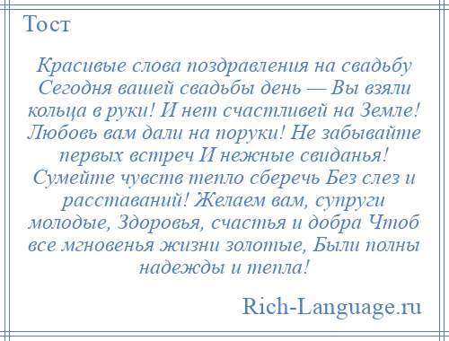 
    Красивые слова поздравления на свадьбу Сегодня вашей свадьбы день — Вы взяли кольца в руки! И нет счастливей на Земле! Любовь вам дали на поруки! Не забывайте первых встреч И нежные свиданья! Сумейте чувств тепло сберечь Без слез и расставаний! Желаем вам, супруги молодые, Здоровья, счастья и добра Чтоб все мгновенья жизни золотые, Были полны надежды и тепла!