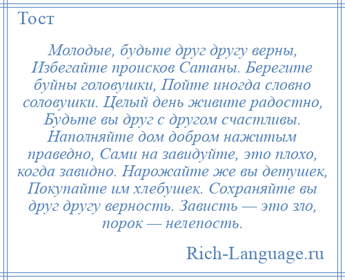 
    Молодые, будьте друг другу верны, Избегайте происков Сатаны. Берегите буйны головушки, Пойте иногда словно соловушки. Целый день живите радостно, Будьте вы друг с другом счастливы. Наполняйте дом добром нажитым праведно, Сами на завидуйте, это плохо, когда завидно. Нарожайте же вы детушек, Покупайте им хлебушек. Сохраняйте вы друг другу верность. Зависть — это зло, порок — нелепость.