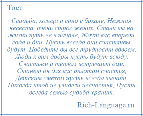 
    Свадьба, кольца и вино в бокале, Нежная невеста, очень строг жених. Стали вы на жизни путь ее в начале, Ждут вас впереди года и дни. Пусть всегда они счастливы будут, Победите вы все трудности вдвоем, Люди к вам добры пусть будут всюду, Счастьем и теплом встречает дом. Станет он для вас оплотом счастья, Детским смехом пусть всегда звенит. Никогда чтоб не увидели несчастья, Пусть всегда семью судьба хранит.