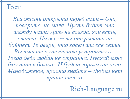 
    Вся жизнь открыта перед вами – Она, поверьте, не мала. Пусть будет это между нами: Даль не всегда, как есть, светла. Но все ж вы открывать не бойтесь Те двери, что зовем мы все семья. Вы вместе в гнездышке устройтесь – Тогда беда любая не страшна. Пускай вино блестит в бокале, И будет горько от него. Молодожены, просто знайте – Любви нет краше ничего.