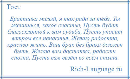 
    Братишка милый, я так рада за тебя, Ты женишься, какое счастье, Пусть будет благосклонной к вам судьба, Пусть уносит ветром все ненастья. Желаю радостно, красиво жить, Ваш брак без брака должен быть, Желаю вам достатка, радости сполна, Пусть вам везёт во всём сполна.