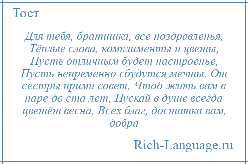 
    Для тебя, братишка, все поздравленья, Тёплые слова, комплименты и цветы, Пусть отличным будет настроенье, Пусть непременно сбудутся мечты. От сестры прими совет, Чтоб жить вам в паре до ста лет, Пускай в душе всегда цветёт весна, Всех благ, достатка вам, добра