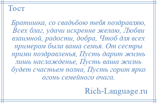 
    Братишка, со свадьбою тебя поздравляю, Всех благ, удачи искренне желаю, Любви взаимной, радости, добра, Чтоб для всех примером была ваша семья. От сестры прими поздравленья, Пусть дарит жизнь лишь наслажденье, Пусть ваша жизнь будет счастьем полна, Пусть горит ярко огонь семейного очага.