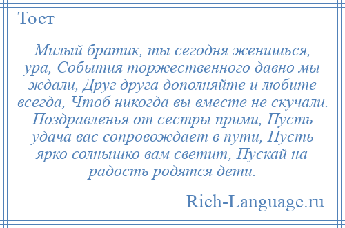 
    Милый братик, ты сегодня женишься, ура, События торжественного давно мы ждали, Друг друга дополняйте и любите всегда, Чтоб никогда вы вместе не скучали. Поздравленья от сестры прими, Пусть удача вас сопровождает в пути, Пусть ярко солнышко вам светит, Пускай на радость родятся дети.