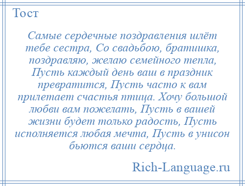 
    Самые сердечные поздравления шлёт тебе сестра, Со свадьбою, братишка, поздравляю, желаю семейного тепла, Пусть каждый день ваш в праздник превратится, Пусть часто к вам прилетает счастья птица. Хочу большой любви вам пожелать, Пусть в вашей жизни будет только радость, Пусть исполняется любая мечта, Пусть в унисон бьются ваши сердца.