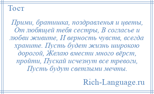 
    Прими, братишка, поздравленья и цветы, От любящей тебя сестры, В согласье и любви живите, И верность чувств, всегда храните. Пусть будет жизнь широкою дорогой, Желаю вмести много вёрст, пройти, Пускай исчезнут все тревоги, Пусть будут светлыми мечты.
