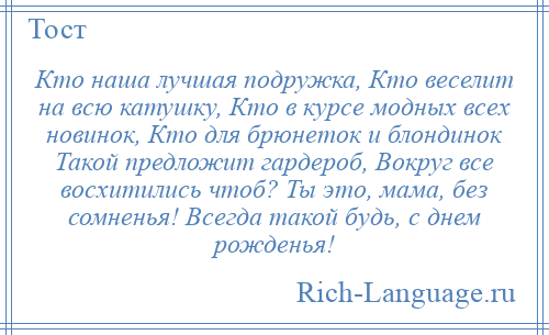 
    Кто наша лучшая подружка, Кто веселит на всю катушку, Кто в курсе модных всех новинок, Кто для брюнеток и блондинок Такой предложит гардероб, Вокруг все восхитились чтоб? Ты это, мама, без сомненья! Всегда такой будь, с днем рожденья!