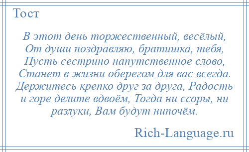 
    В этот день торжественный, весёлый, От души поздравляю, братишка, тебя, Пусть сестрино напутственное слово, Станет в жизни оберегом для вас всегда. Держитесь крепко друг за друга, Радость и горе делите вдвоём, Тогда ни ссоры, ни разлуки, Вам будут нипочём.