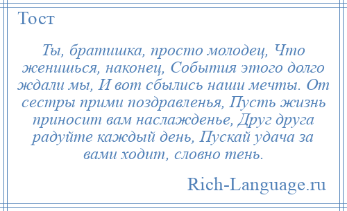 
    Ты, братишка, просто молодец, Что женишься, наконец, События этого долго ждали мы, И вот сбылись наши мечты. От сестры прими поздравленья, Пусть жизнь приносит вам наслажденье, Друг друга радуйте каждый день, Пускай удача за вами ходит, словно тень.