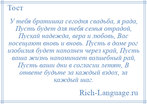 
    У тебя братишка сегодня свадьба, я рада, Пусть будет для тебя семья отрадой, Пускай надежда, вера и любовь, Вас посещают вновь и вновь. Пусть в доме рог изобилия будет наполнен через край, Пусть ваша жизнь напоминает волшебный рай, Пусть ваши дни в согласии летят, В ответе будьте за каждый вздох, за каждый шаг.