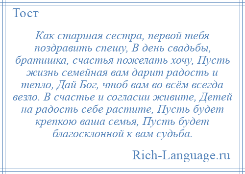 
    Как старшая сестра, первой тебя поздравить спешу, В день свадьбы, братишка, счастья пожелать хочу, Пусть жизнь семейная вам дарит радость и тепло, Дай Бог, чтоб вам во всём всегда везло. В счастье и согласии живите, Детей на радость себе растите, Пусть будет крепкою ваша семья, Пусть будет благосклонной к вам судьба.