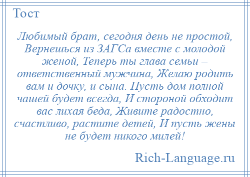 
    Любимый брат, сегодня день не простой, Вернешься из ЗАГСа вместе с молодой женой, Теперь ты глава семьи – ответственный мужчина, Желаю родить вам и дочку, и сына. Пусть дом полной чашей будет всегда, И стороной обходит вас лихая беда, Живите радостно, счастливо, растите детей, И пусть жены не будет никого милей!