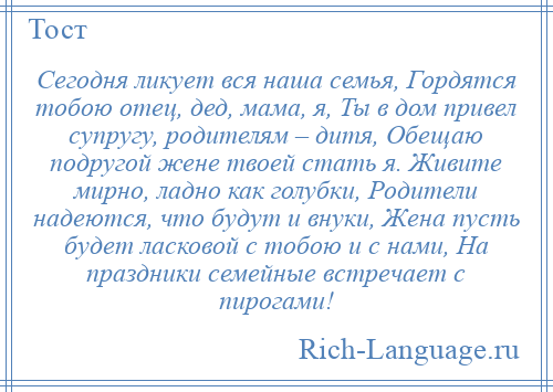 
    Сегодня ликует вся наша семья, Гордятся тобою отец, дед, мама, я, Ты в дом привел супругу, родителям – дитя, Обещаю подругой жене твоей стать я. Живите мирно, ладно как голубки, Родители надеются, что будут и внуки, Жена пусть будет ласковой с тобою и с нами, На праздники семейные встречает с пирогами!