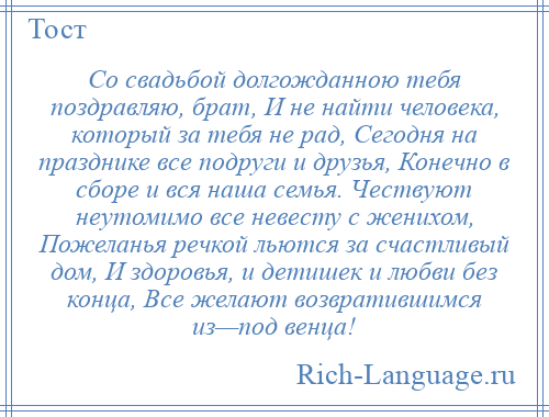 
    Со свадьбой долгожданною тебя поздравляю, брат, И не найти человека, который за тебя не рад, Сегодня на празднике все подруги и друзья, Конечно в сборе и вся наша семья. Чествуют неутомимо все невесту с женихом, Пожеланья речкой льются за счастливый дом, И здоровья, и детишек и любви без конца, Все желают возвратившимся из—под венца!