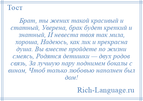 
    Брат, ты жених такой красивый и статный, Уверена, брак будет крепкий и знатный, И невеста твоя так мила, хороша, Надеюсь, как лик и прекрасна душа. Вы вместе пройдете по жизни смеясь, Родятся детишки — двух родов связь, За лучшую пару поднимем бокалы с вином, Чтоб только любовью наполнен был дом!