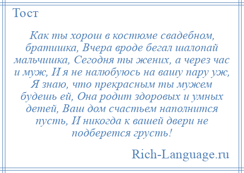 
    Как ты хорош в костюме свадебном, братишка, Вчера вроде бегал шалопай мальчишка, Сегодня ты жених, а через час и муж, И я не налюбуюсь на вашу пару уж, Я знаю, что прекрасным ты мужем будешь ей, Она родит здоровых и умных детей, Ваш дом счастьем наполнится пусть, И никогда к вашей двери не подберется грусть!