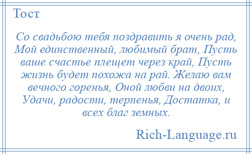 
    Со свадьбою тебя поздравить я очень рад, Мой единственный, любимый брат, Пусть ваше счастье плещет через край, Пусть жизнь будет похожа на рай. Желаю вам вечного горенья, Оной любви на двоих, Удачи, радости, терпенья, Достатка, и всех благ земных.