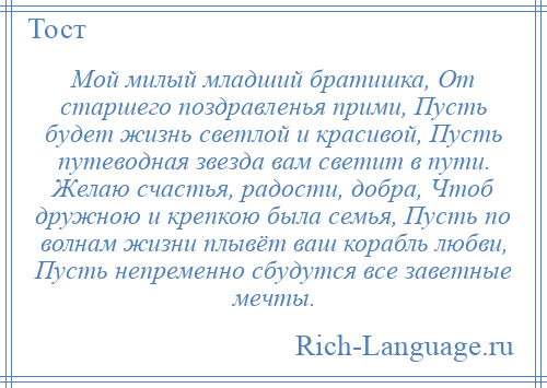 
    Мой милый младший братишка, От старшего поздравленья прими, Пусть будет жизнь светлой и красивой, Пусть путеводная звезда вам светит в пути. Желаю счастья, радости, добра, Чтоб дружною и крепкою была семья, Пусть по волнам жизни плывёт ваш корабль любви, Пусть непременно сбудутся все заветные мечты.