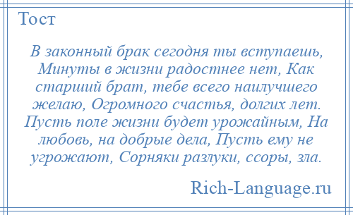 
    В законный брак сегодня ты вступаешь, Минуты в жизни радостнее нет, Как старший брат, тебе всего наилучшего желаю, Огромного счастья, долгих лет. Пусть поле жизни будет урожайным, На любовь, на добрые дела, Пусть ему не угрожают, Сорняки разлуки, ссоры, зла.